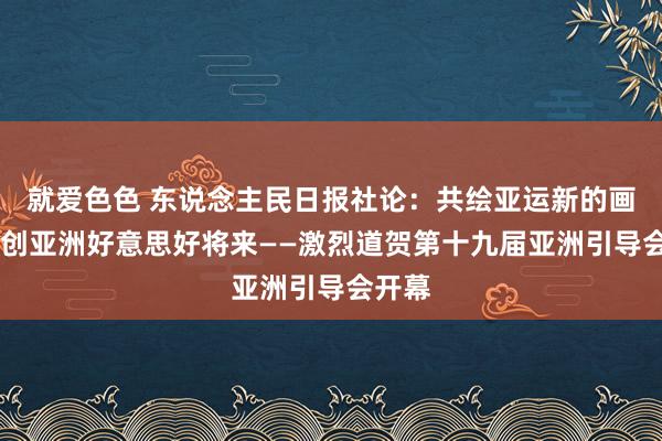 就爱色色 东说念主民日报社论：共绘亚运新的画卷 共创亚洲好意思好将来——激烈道贺第十九届亚洲引导会开幕