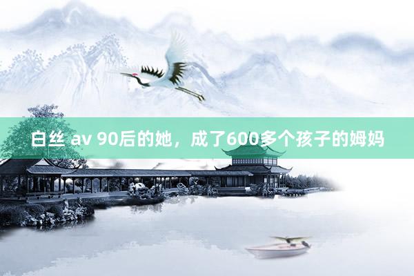 白丝 av 90后的她，成了600多个孩子的姆妈