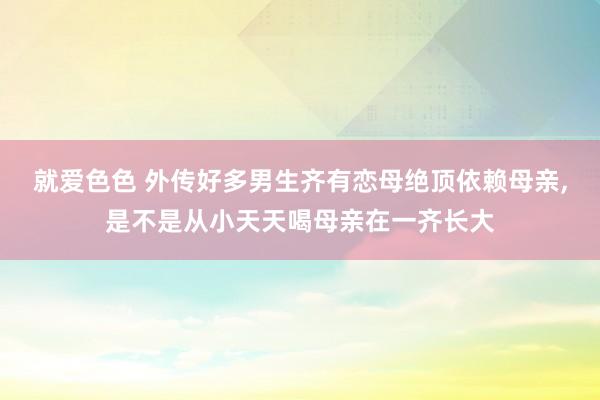 就爱色色 外传好多男生齐有恋母绝顶依赖母亲，是不是从小天天喝母亲在一齐长大