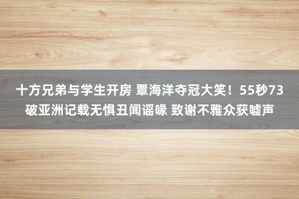 十方兄弟与学生开房 覃海洋夺冠大笑！55秒73破亚洲记载无惧丑闻谣喙 致谢不雅众获嘘声