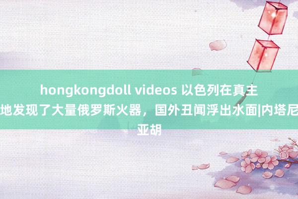 hongkongdoll videos 以色列在真主党基地发现了大量俄罗斯火器，国外丑闻浮出水面|内塔尼亚胡