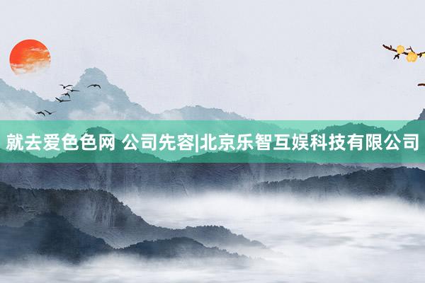 就去爱色色网 公司先容|北京乐智互娱科技有限公司