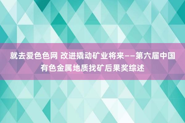 就去爱色色网 改进撬动矿业将来——第六届中国有色金属地质找矿后果奖综述