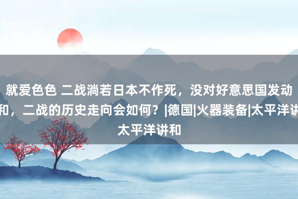 就爱色色 二战淌若日本不作死，没对好意思国发动讲和，二战的历史走向会如何？|德国|火器装备|太平洋讲和