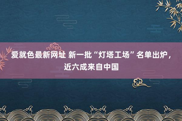 爱就色最新网址 新一批“灯塔工场”名单出炉，近六成来自中国