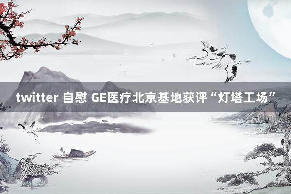 twitter 自慰 GE医疗北京基地获评“灯塔工场”