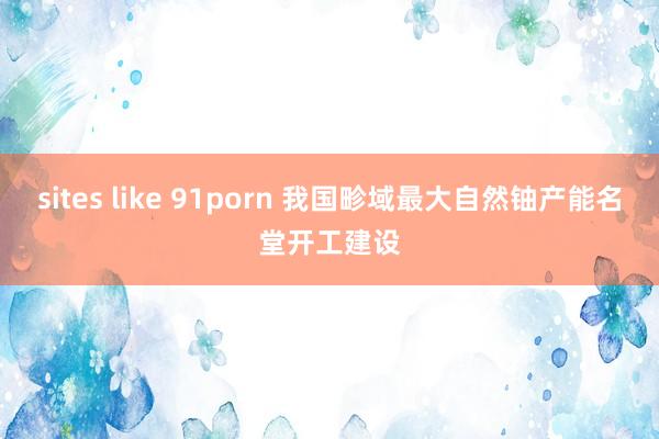 sites like 91porn 我国畛域最大自然铀产能名堂开工建设