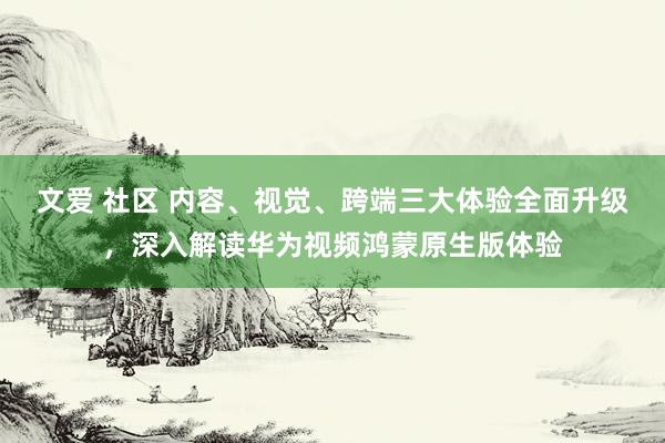 文爱 社区 内容、视觉、跨端三大体验全面升级，深入解读华为视频鸿蒙原生版体验