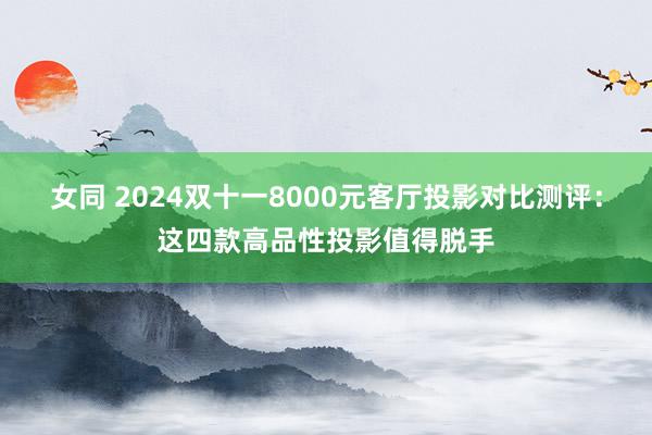 女同 2024双十一8000元客厅投影对比测评：这四款高品性投影值得脱手