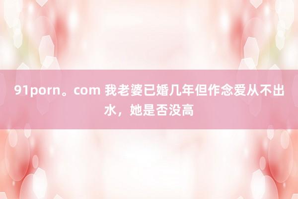 91porn。com 我老婆已婚几年但作念爱从不出水，她是否没高