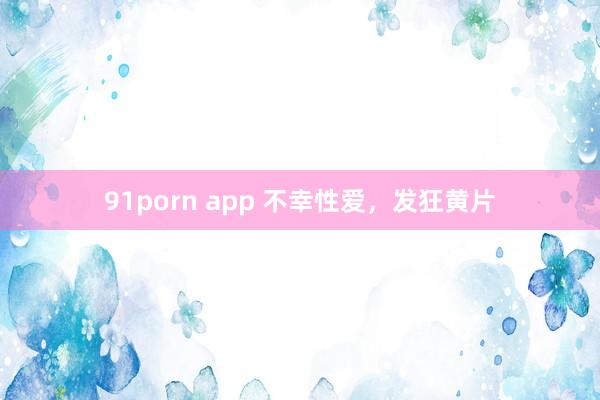 91porn app 不幸性爱，发狂黄片