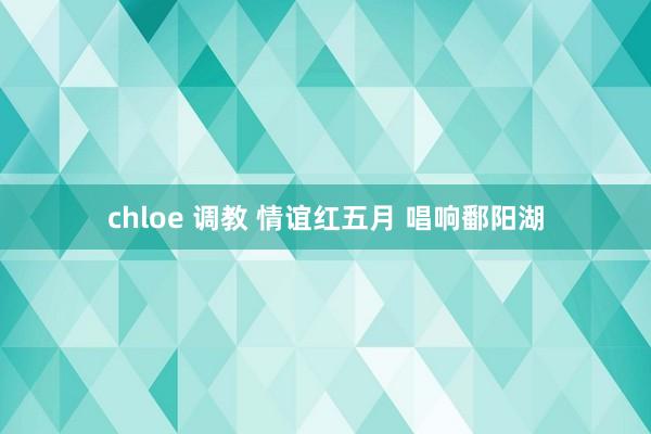 chloe 调教 情谊红五月 唱响鄱阳湖