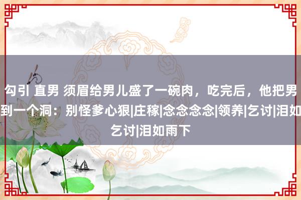 勾引 直男 须眉给男儿盛了一碗肉，吃完后，他把男儿拉到一个洞：别怪爹心狠|庄稼|念念念念|领养|乞讨|泪如雨下