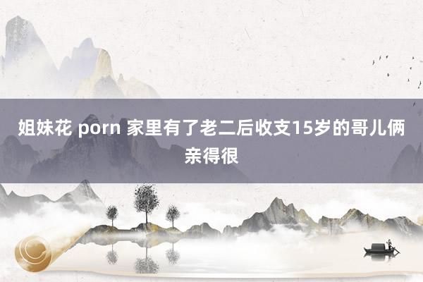 姐妹花 porn 家里有了老二后收支15岁的哥儿俩亲得很