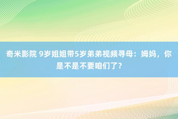 奇米影院 9岁姐姐带5岁弟弟视频寻母：姆妈，你是不是不要咱们了？