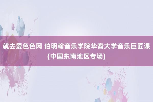 就去爱色色网 伯明翰音乐学院华裔大学音乐巨匠课(中国东南地区专场)