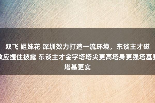 双飞 姐妹花 深圳效力打造一流环境，东谈主才磁吸效应握住披露 东谈主才金字塔塔尖更高塔身更强塔基更实