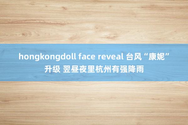 hongkongdoll face reveal 台风“康妮”升级 翌昼夜里杭州有强降雨