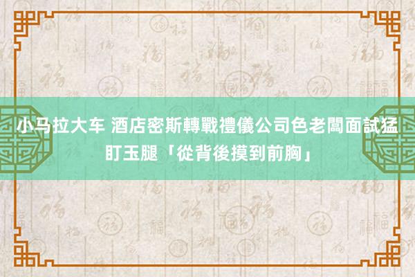 小马拉大车 酒店密斯轉戰禮儀公司　色老闆面試猛盯玉腿「從背後摸到前胸」