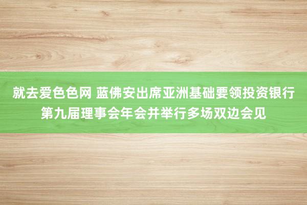 就去爱色色网 蓝佛安出席亚洲基础要领投资银行第九届理事会年会并举行多场双边会见