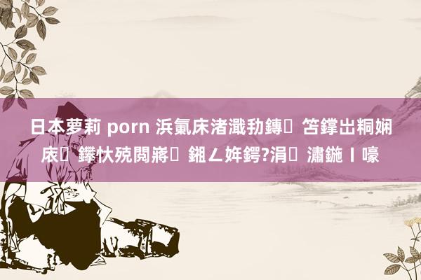 日本萝莉 porn 浜氭床渚濈劧鏄笘鐣岀粡娴庡鑻忕殑閲嶈鎺ㄥ姩鍔?涓潚鍦ㄧ嚎