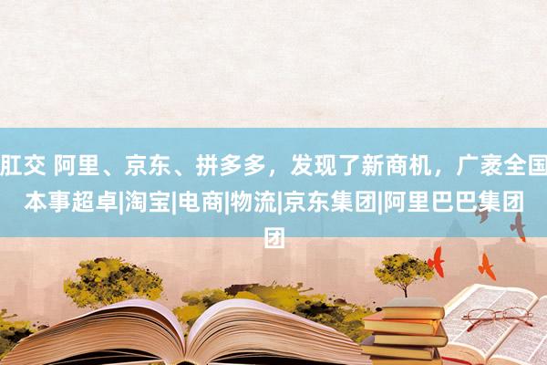 肛交 阿里、京东、拼多多，发现了新商机，广袤全国本事超卓|淘宝|电商|物流|京东集团|阿里巴巴集团