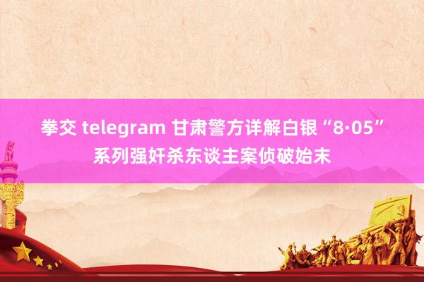 拳交 telegram 甘肃警方详解白银“8·05”系列强奸杀东谈主案侦破始末