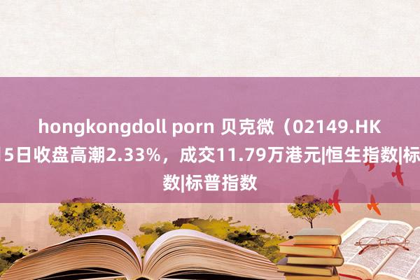 hongkongdoll porn 贝克微（02149.HK）11月5日收盘高潮2.33%，成交11.79万港元|恒生指数|标普指数