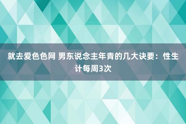 就去爱色色网 男东说念主年青的几大诀要：性生计每周3次