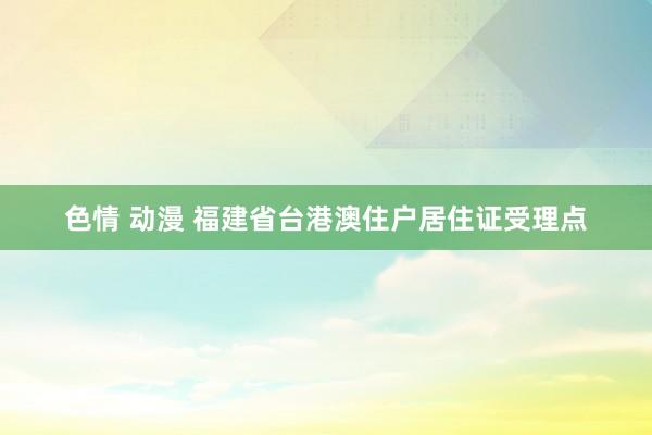 色情 动漫 福建省台港澳住户居住证受理点