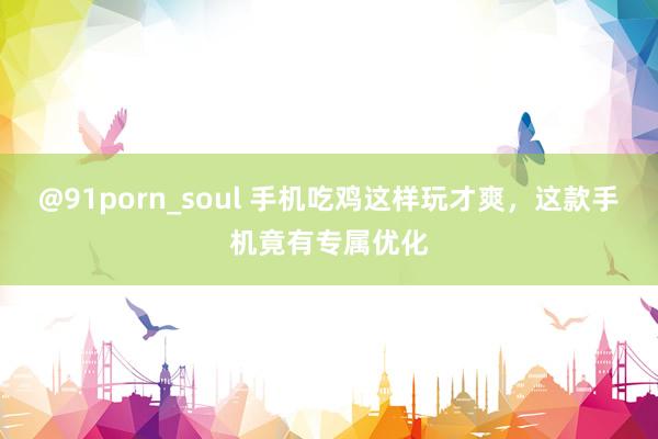 @91porn_soul 手机吃鸡这样玩才爽，这款手机竟有专属优化