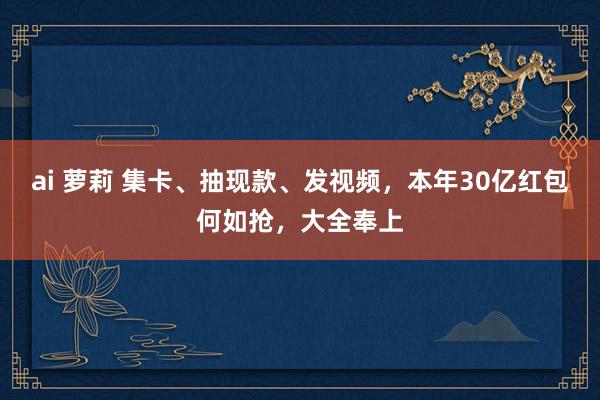 ai 萝莉 集卡、抽现款、发视频，本年30亿红包何如抢，大全奉上