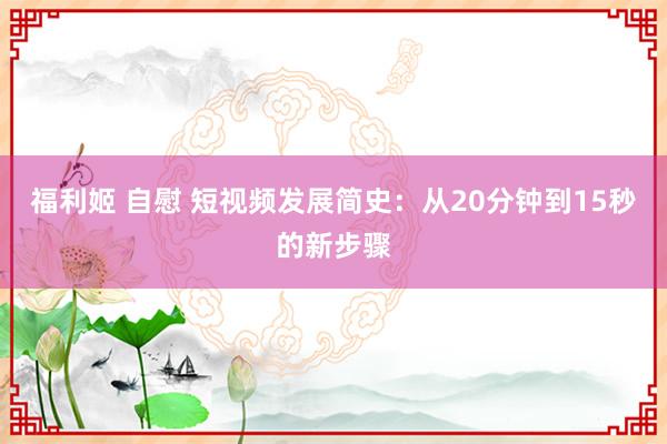 福利姬 自慰 短视频发展简史：从20分钟到15秒的新步骤