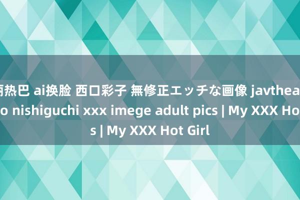 迪丽热巴 ai换脸 西口彩子 無修正エッチな画像 javtheater ayako nishiguchi xxx imege adult pics | My XXX Hot Girl