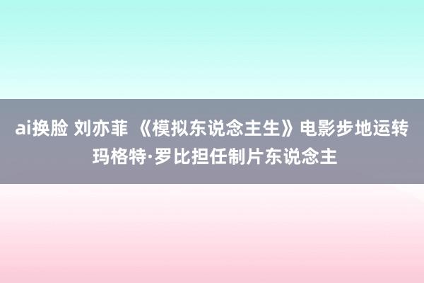 ai换脸 刘亦菲 《模拟东说念主生》电影步地运转 玛格特·罗比担任制片东说念主