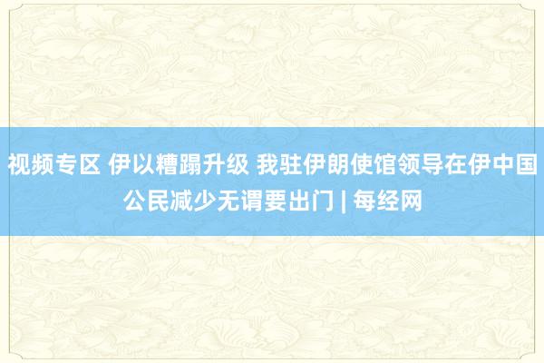 视频专区 伊以糟蹋升级 我驻伊朗使馆领导在伊中国公民减少无谓要出门 | 每经网