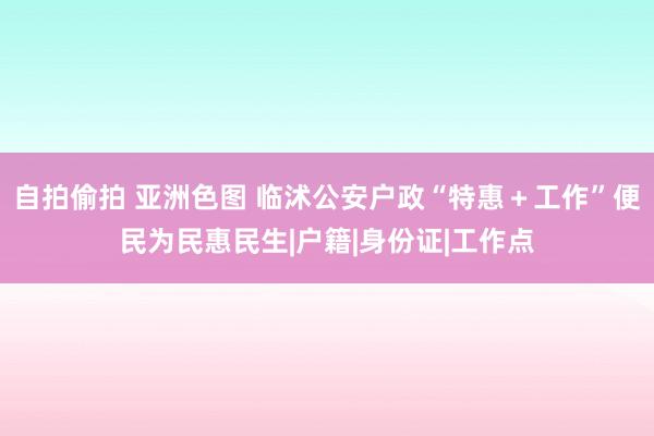 自拍偷拍 亚洲色图 临沭公安户政“特惠＋工作”便民为民惠民生|户籍|身份证|工作点