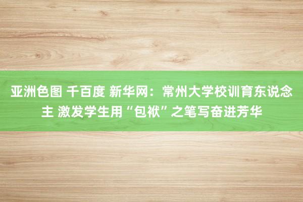 亚洲色图 千百度 新华网：常州大学校训育东说念主 激发学生用“包袱”之笔写奋进芳华