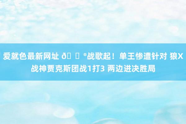 爱就色最新网址 🎮战歌起！单王惨遭针对 狼X战神贾克斯团战1打3 两边进决胜局