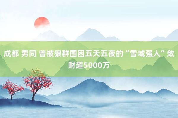 成都 男同 曾被狼群围困五天五夜的“雪域强人”敛财超5000万