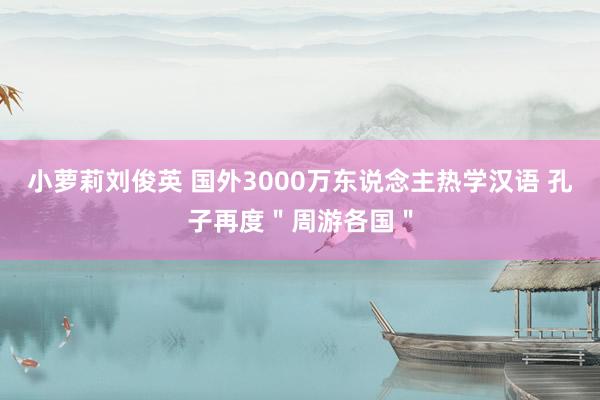 小萝莉刘俊英 国外3000万东说念主热学汉语 孔子再度＂周游各国＂