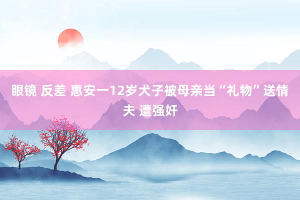 眼镜 反差 惠安一12岁犬子被母亲当“礼物”送情夫 遭强奸