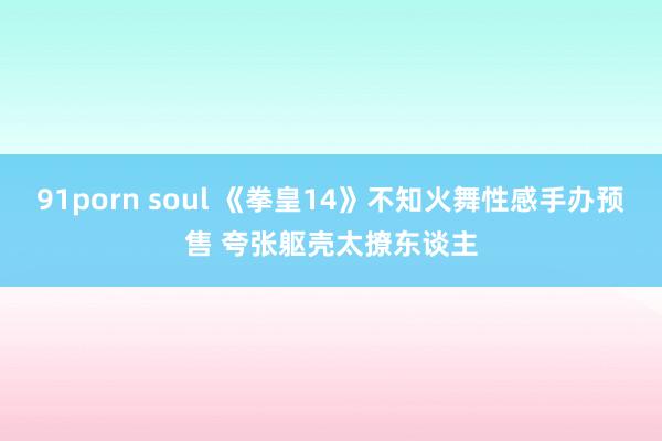 91porn soul 《拳皇14》不知火舞性感手办预售 夸张躯壳太撩东谈主