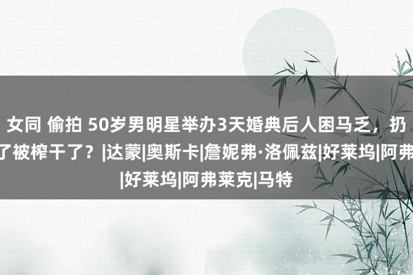 女同 偷拍 50岁男明星举办3天婚典后人困马乏，扔下新娘跑了被榨干了？|达蒙|奥斯卡|詹妮弗·洛佩兹|好莱坞|阿弗莱克|马特