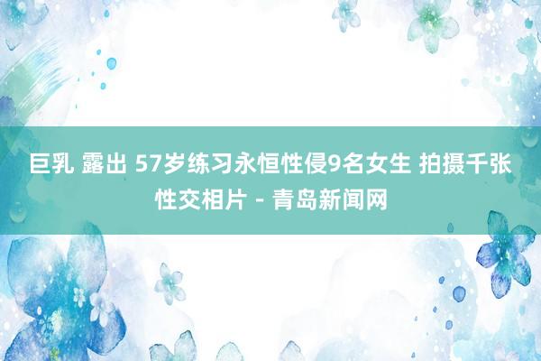 巨乳 露出 57岁练习永恒性侵9名女生 拍摄千张性交相片－青岛新闻网