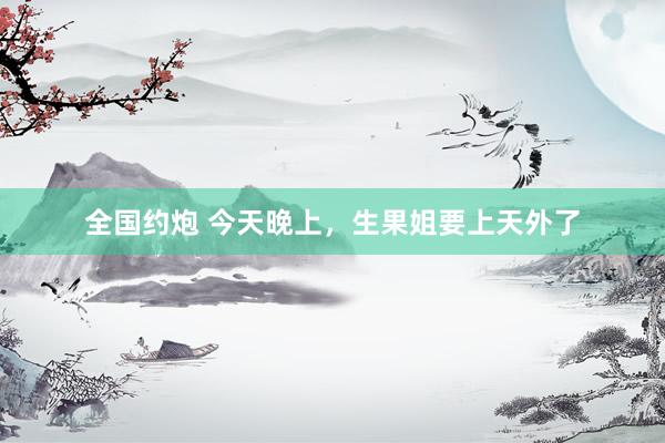 全国约炮 今天晚上，生果姐要上天外了